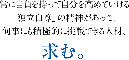 常に自負を持って自分を高めていける「独立自尊」の精神があって、何事にも積極的に挑戦できる人材、求む。