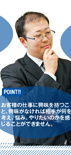 【POINT】お客様の仕事に興味を持つこと。興味がなければ相手が何を考え、悩み、やりたいのかを感じることができません。